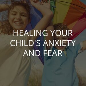 HEALING YOUR CHILD'S ANXIETY AND FEAR